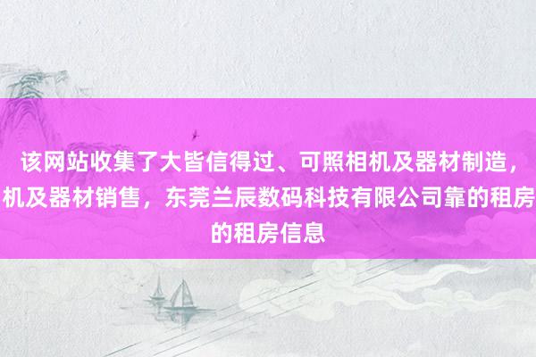 该网站收集了大皆信得过、可照相机及器材制造，照相机及器材销售，东莞兰辰数码科技有限公司靠的租房信息
