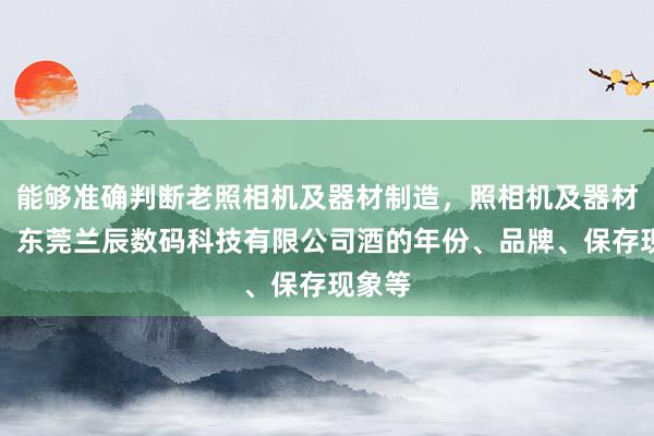 能够准确判断老照相机及器材制造,照相机及器材销售,东莞兰辰数码科技有限公司酒的年份、品牌、保存现象等